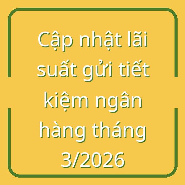 Cập nhật lãi suất gửi tiết kiệm ngân hàng tháng 3/2026