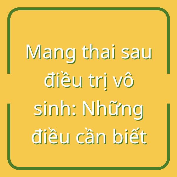 Mang thai sau điều trị vô sinh: Những điều cần biết