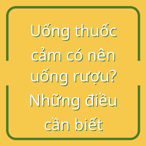 Uống thuốc cảm có nên uống rượu? Những điều cần biết