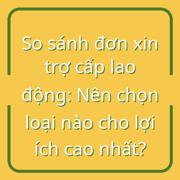 So sánh đơn xin trợ cấp lao động: Nên chọn loại nào cho lợi ích cao nhất?