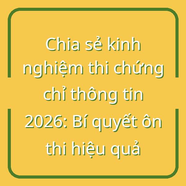 Chia sẻ kinh nghiệm thi chứng chỉ thông tin 2026: Bí quyết ôn thi hiệu quả