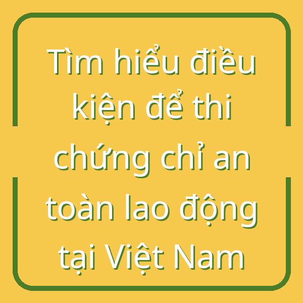 Tìm hiểu điều kiện để thi chứng chỉ an toàn lao động tại Việt Nam