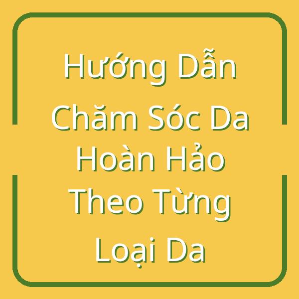 Hướng Dẫn Chăm Sóc Da Hoàn Hảo Theo Từng Loại Da