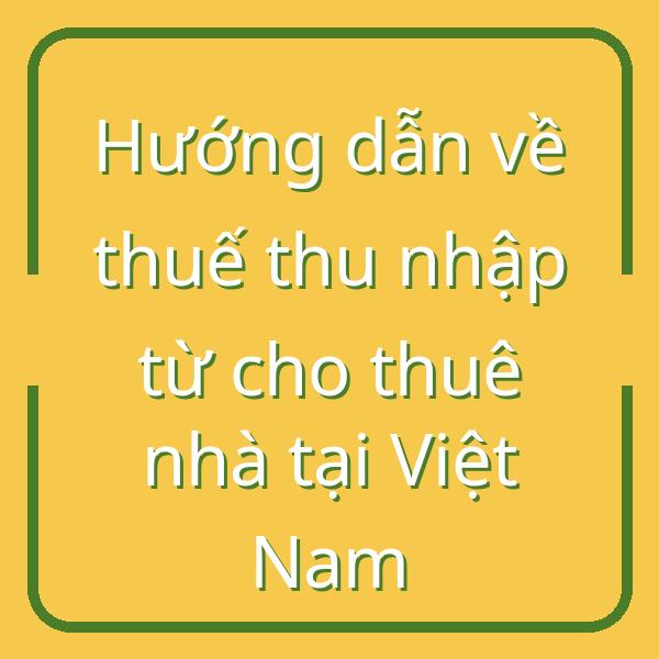Hướng dẫn về thuế thu nhập từ cho thuê nhà tại Việt Nam