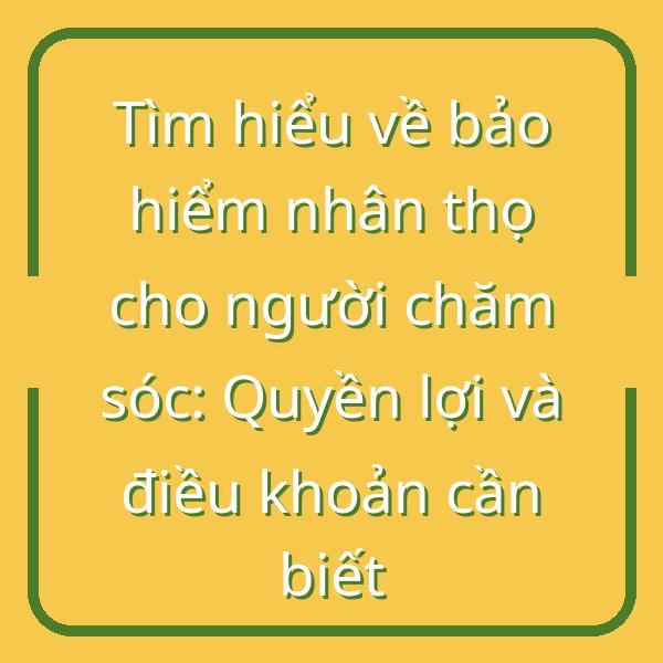 Tìm hiểu về bảo hiểm nhân thọ cho người chăm sóc: Quyền lợi và điều khoản cần biết