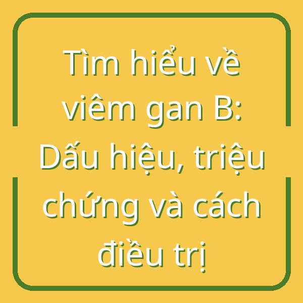 Tìm hiểu về viêm gan B: Dấu hiệu, triệu chứng và cách điều trị