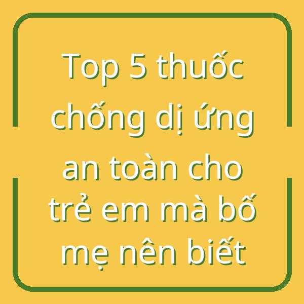 Top 5 thuốc chống dị ứng an toàn cho trẻ em mà bố mẹ nên biết