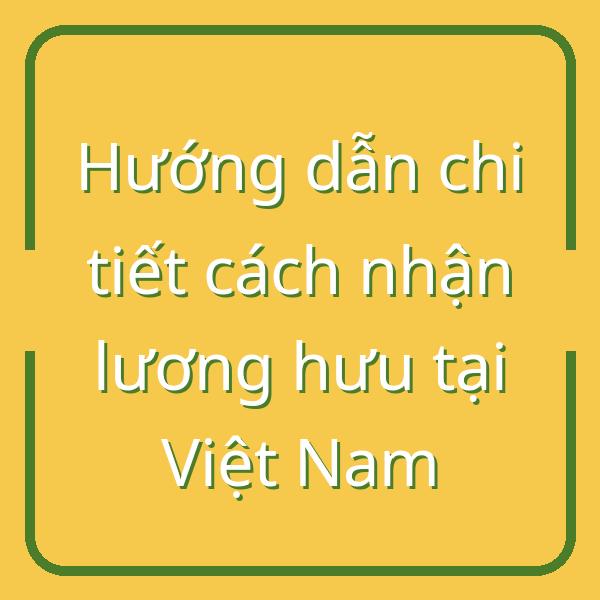 Hướng dẫn chi tiết cách nhận lương hưu tại Việt Nam