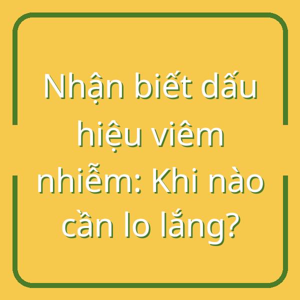 Nhận biết dấu hiệu viêm nhiễm: Khi nào cần lo lắng?