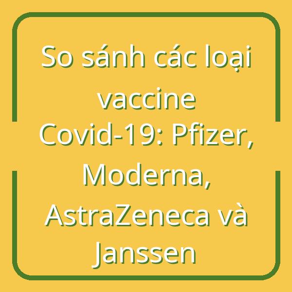 So sánh các loại vaccine Covid-19: Pfizer, Moderna, AstraZeneca và Janssen