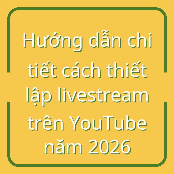 Hướng dẫn chi tiết cách thiết lập livestream trên YouTube năm 2026