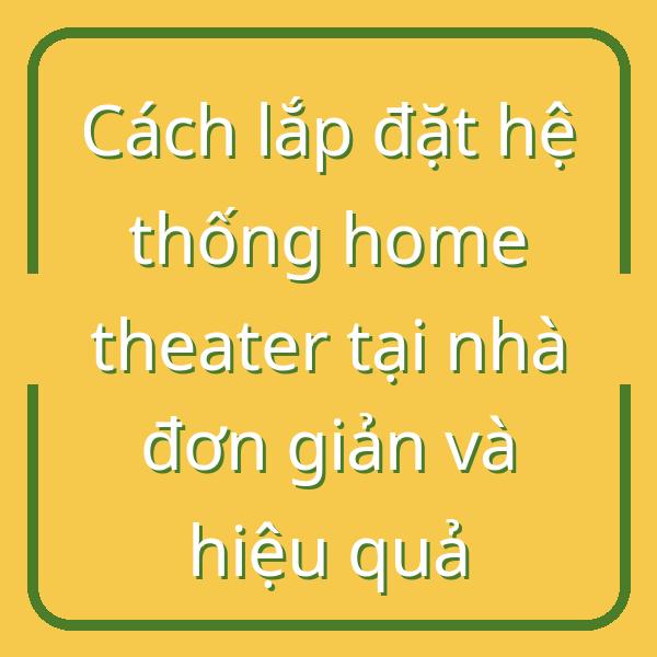 Cách lắp đặt hệ thống home theater tại nhà đơn giản và hiệu quả