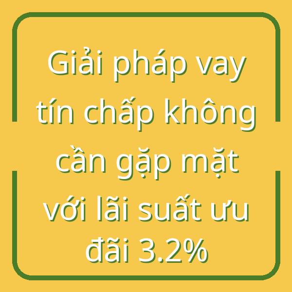Giải pháp vay tín chấp không cần gặp mặt với lãi suất ưu đãi 3.2%