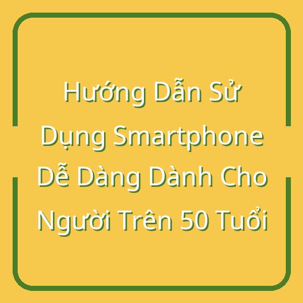 Hướng Dẫn Sử Dụng Smartphone Dễ Dàng Dành Cho Người Trên 50 Tuổi