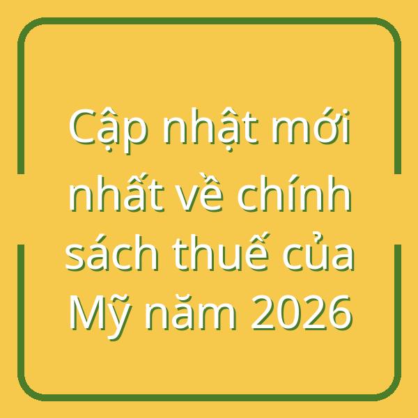 Cập nhật mới nhất về chính sách thuế của Mỹ năm 2026