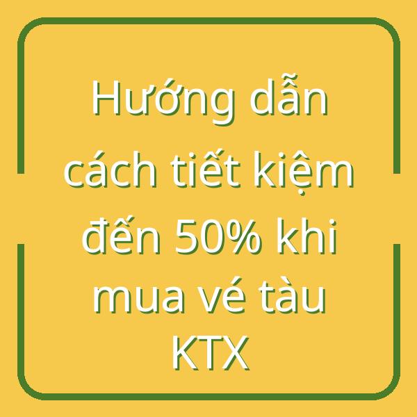 Hướng dẫn cách tiết kiệm đến 50% khi mua vé tàu KTX
