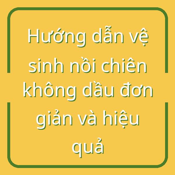 Hướng dẫn vệ sinh nồi chiên không dầu đơn giản và hiệu quả
