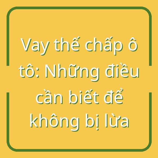 Vay thế chấp ô tô: Những điều cần biết để không bị lừa