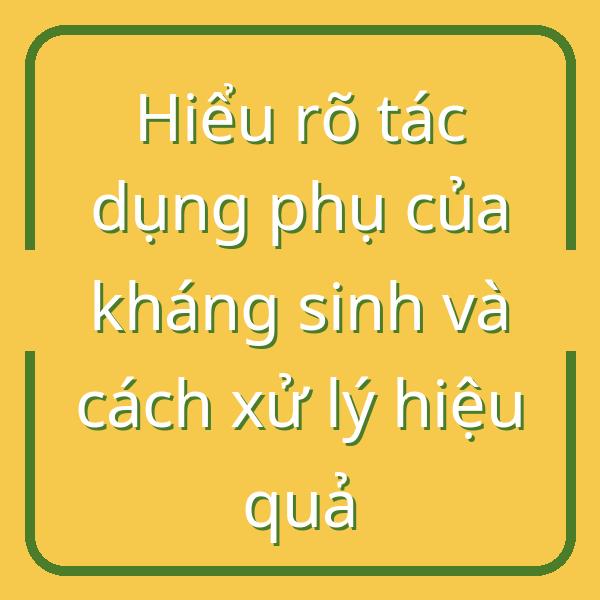 Hiểu rõ tác dụng phụ của kháng sinh và cách xử lý hiệu quả