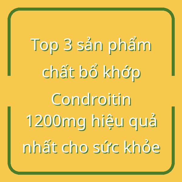 Top 3 sản phẩm chất bổ khớp Condroitin 1200mg hiệu quả nhất cho sức khỏe