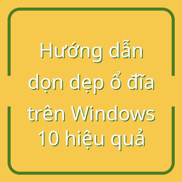 Hướng dẫn dọn dẹp ổ đĩa trên Windows 10 hiệu quả