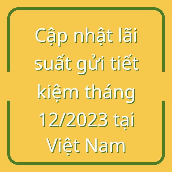 Cập nhật lãi suất gửi tiết kiệm tháng 12/2023 tại Việt Nam