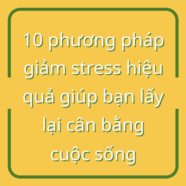 10 phương pháp giảm stress hiệu quả giúp bạn lấy lại cân bằng cuộc sống