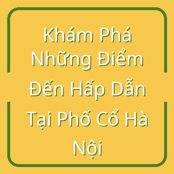 Khám Phá Những Điểm Đến Hấp Dẫn Tại Phố Cổ Hà Nội