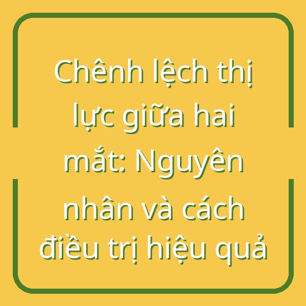 Chênh lệch thị lực giữa hai mắt: Nguyên nhân và cách điều trị hiệu quả