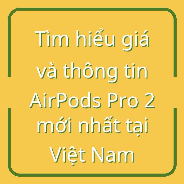 Tìm hiểu giá và thông tin AirPods Pro 2 mới nhất tại Việt Nam