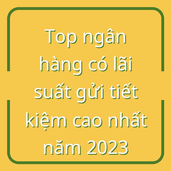 Top ngân hàng có lãi suất gửi tiết kiệm cao nhất năm 2023