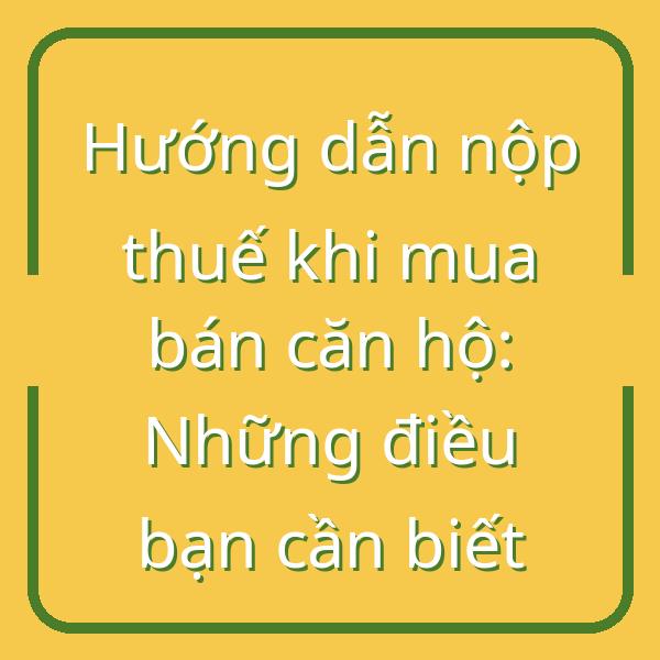 Hướng dẫn nộp thuế khi mua bán căn hộ: Những điều bạn cần biết