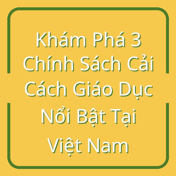 Khám Phá 3 Chính Sách Cải Cách Giáo Dục Nổi Bật Tại Việt Nam