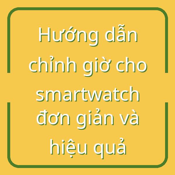 Hướng dẫn chỉnh giờ cho smartwatch đơn giản và hiệu quả
