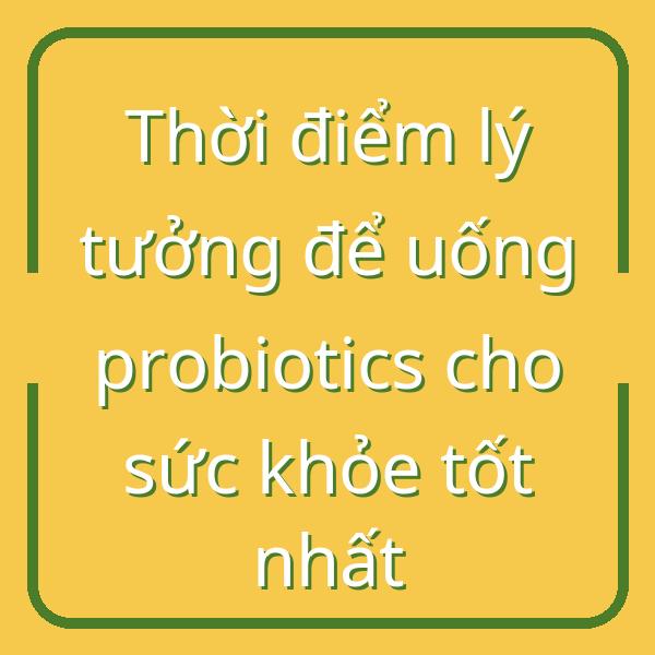 Thời điểm lý tưởng để uống probiotics cho sức khỏe tốt nhất