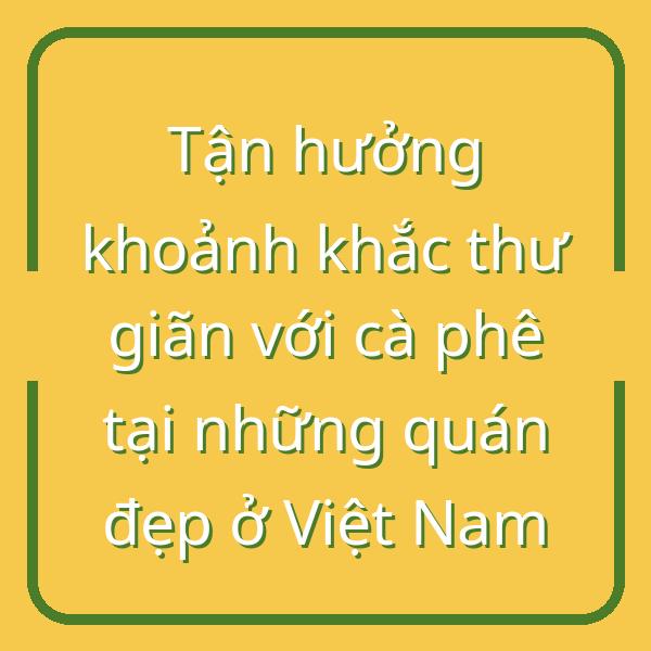 Tận hưởng khoảnh khắc thư giãn với cà phê tại những quán đẹp ở Việt Nam