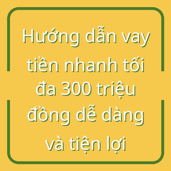 Hướng dẫn vay tiền nhanh tối đa 300 triệu đồng dễ dàng và tiện lợi