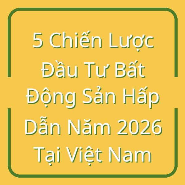 5 Chiến Lược Đầu Tư Bất Động Sản Hấp Dẫn Năm 2026 Tại Việt Nam