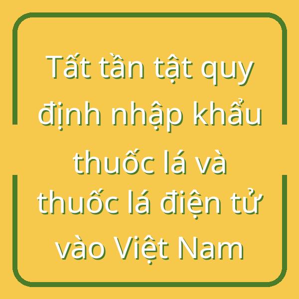 Tất tần tật quy định nhập khẩu thuốc lá và thuốc lá điện tử vào Việt Nam