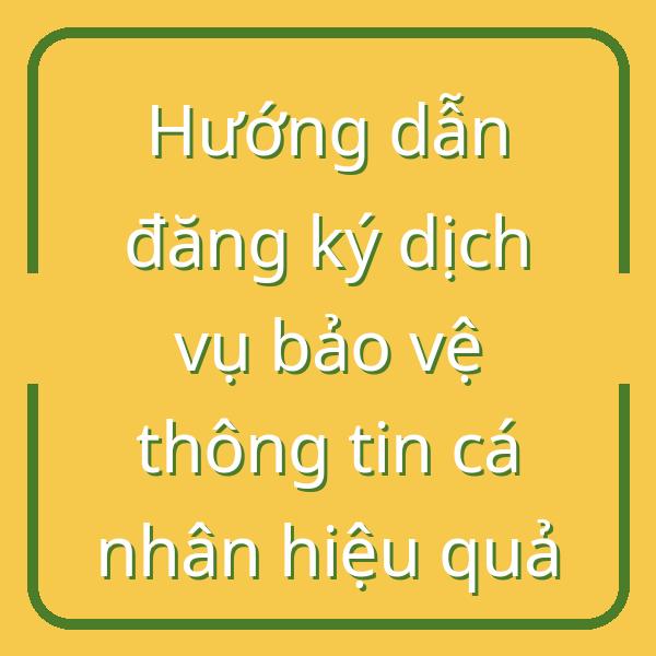 Hướng dẫn đăng ký dịch vụ bảo vệ thông tin cá nhân hiệu quả