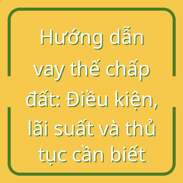 Hướng dẫn vay thế chấp đất: Điều kiện, lãi suất và thủ tục cần biết