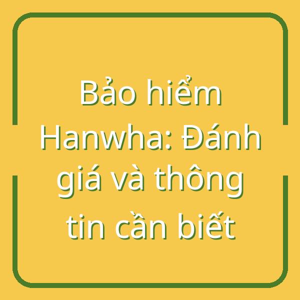 Bảo hiểm Hanwha: Đánh giá và thông tin cần biết