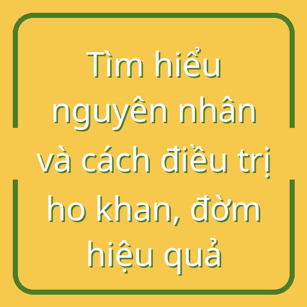Tìm hiểu nguyên nhân và cách điều trị ho khan, đờm hiệu quả