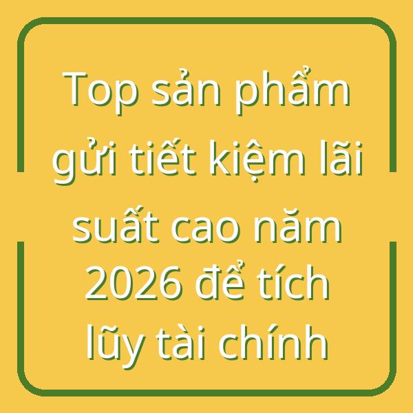 Top sản phẩm gửi tiết kiệm lãi suất cao năm 2026 để tích lũy tài chính