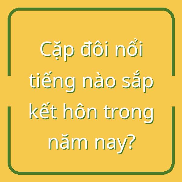 Cặp đôi nổi tiếng nào sắp kết hôn trong năm nay?