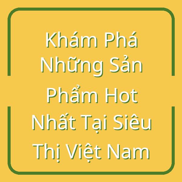 Khám Phá Những Sản Phẩm Hot Nhất Tại Siêu Thị Việt Nam
