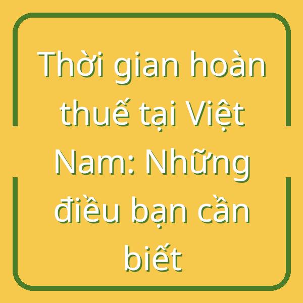 Thời gian hoàn thuế tại Việt Nam: Những điều bạn cần biết