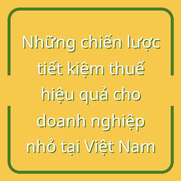 Những chiến lược tiết kiệm thuế hiệu quả cho doanh nghiệp nhỏ tại Việt Nam