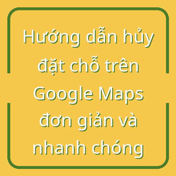 Hướng dẫn hủy đặt chỗ trên Google Maps đơn giản và nhanh chóng
