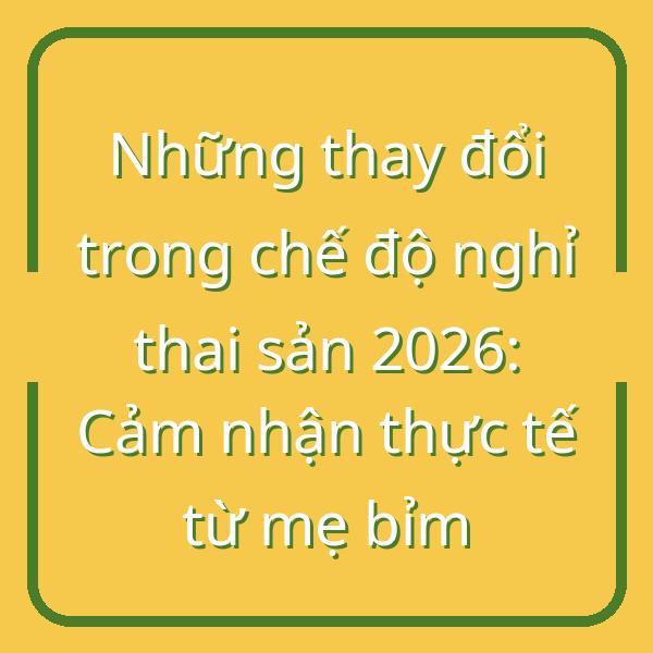 Những thay đổi trong chế độ nghỉ thai sản 2026: Cảm nhận thực tế từ mẹ bỉm